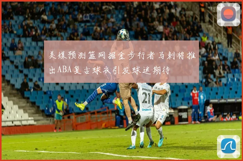 美媒预测篮网掘金步行者马刺将推出ABA复古球衣引发球迷期待