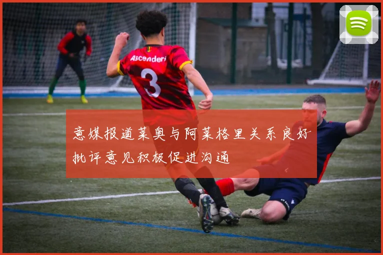 意媒报道莱奥与阿莱格里关系良好批评意见积极促进沟通