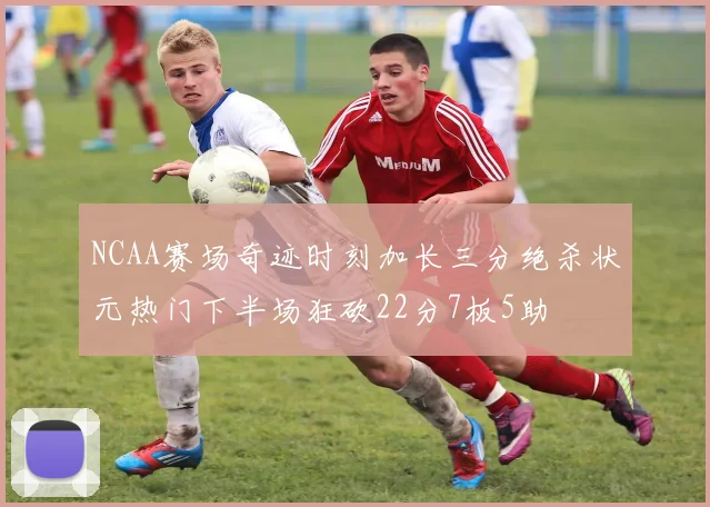 NCAA赛场奇迹时刻加长三分绝杀状元热门下半场狂砍22分7板5助