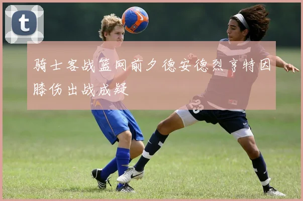 骑士客战篮网前夕德安德烈亨特因膝伤出战成疑