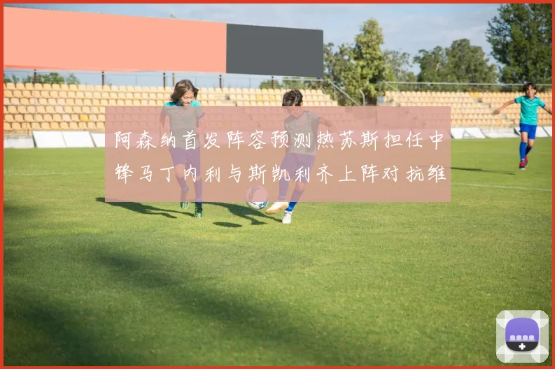 阿森纳首发阵容预测热苏斯担任中锋马丁内利与斯凯利齐上阵对抗维拉