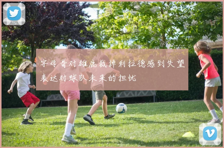 字母哥对雄鹿裁掉利拉德感到失望表达对球队未来的担忧