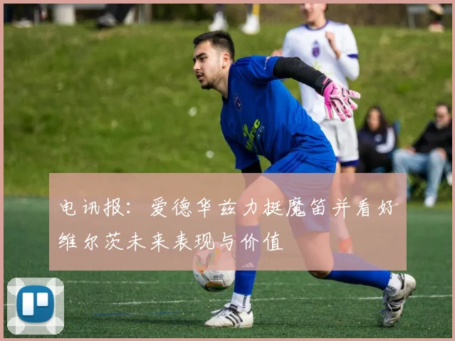 电讯报：爱德华兹力挺魔笛并看好维尔茨未来表现与价值