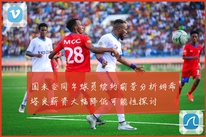 国米合同年球员续约前景分析姆希塔良薪资大幅降低可能性探讨