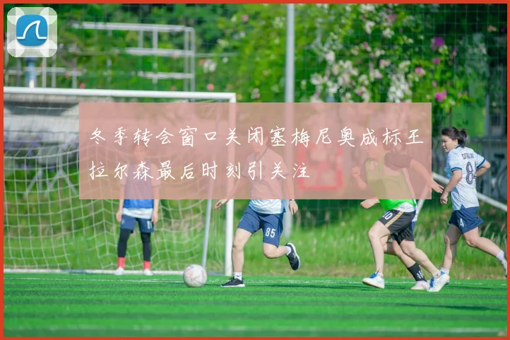 冬季转会窗口关闭塞梅尼奥成标王拉尔森最后时刻引关注