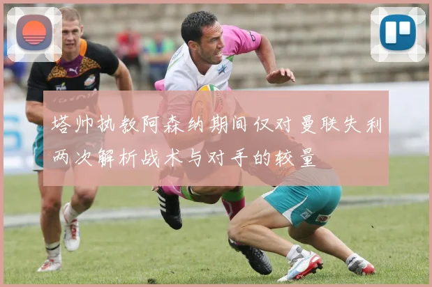 塔帅执教阿森纳期间仅对曼联失利两次解析战术与对手的较量
