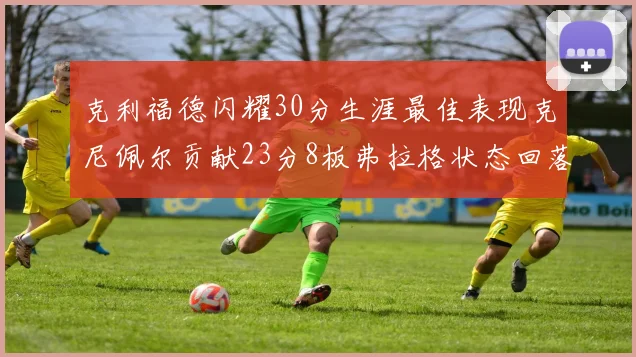克利福德闪耀30分生涯最佳表现克尼佩尔贡献23分8板弗拉格状态回落仅得14分