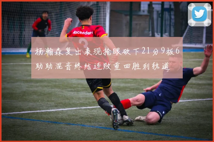 杨瀚森复出表现抢眼砍下21分9板6助助混音终结连败重回胜利轨道
