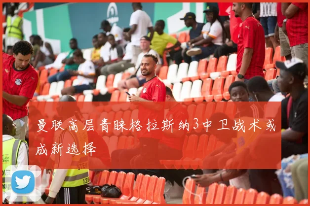 曼联高层青睐格拉斯纳3中卫战术或成新选择