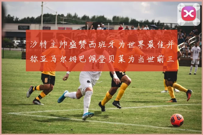 沙特主帅盛赞西班牙为世界最佳并称亚马尔姆巴佩登贝莱为当世前三球员