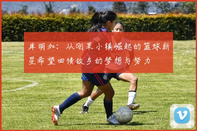 库明加：从刚果小镇崛起的篮球新星希望回馈故乡的梦想与努力