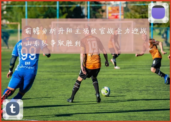 前瞻分析丹阳主场收官战全力迎战山东队争取胜利