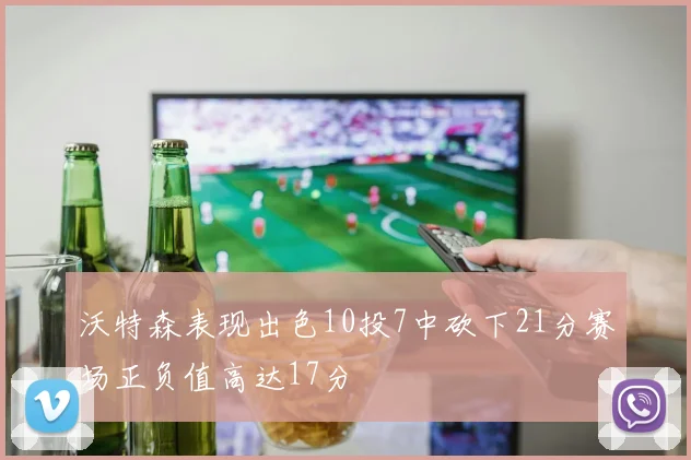 沃特森表现出色10投7中砍下21分赛场正负值高达17分