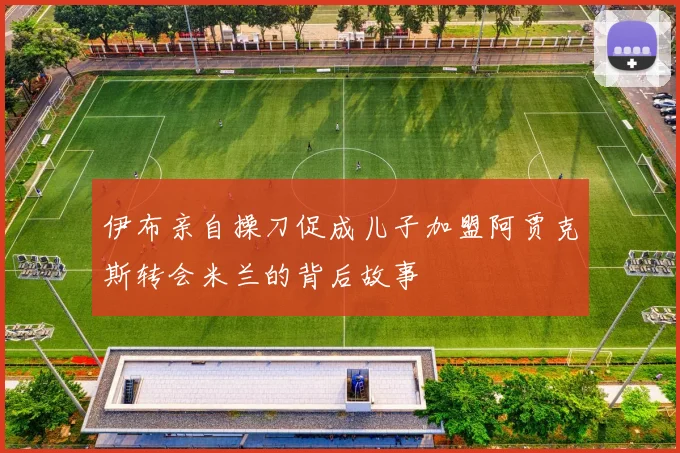 伊布亲自操刀促成儿子加盟阿贾克斯转会米兰的背后故事