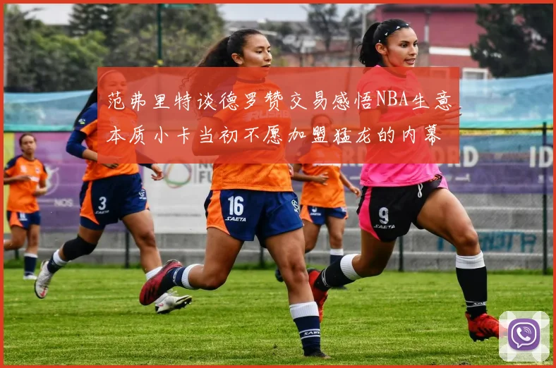 范弗里特谈德罗赞交易感悟NBA生意本质小卡当初不愿加盟猛龙的内幕揭秘