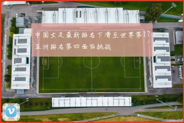 中国女足最新排名下滑至世界第17亚洲排名第四面临挑战