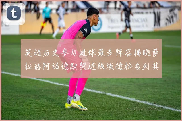英超历史参与进球最多阵容揭晓萨拉赫阿诺德默契连线埃德松名列其中