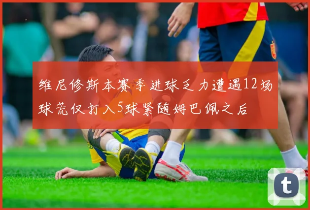维尼修斯本赛季进球乏力遭遇12场球荒仅打入5球紧随姆巴佩之后