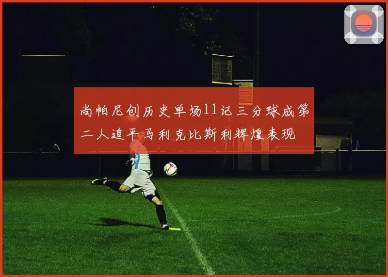 尚帕尼创历史单场11记三分球成第二人追平马利克比斯利辉煌表现