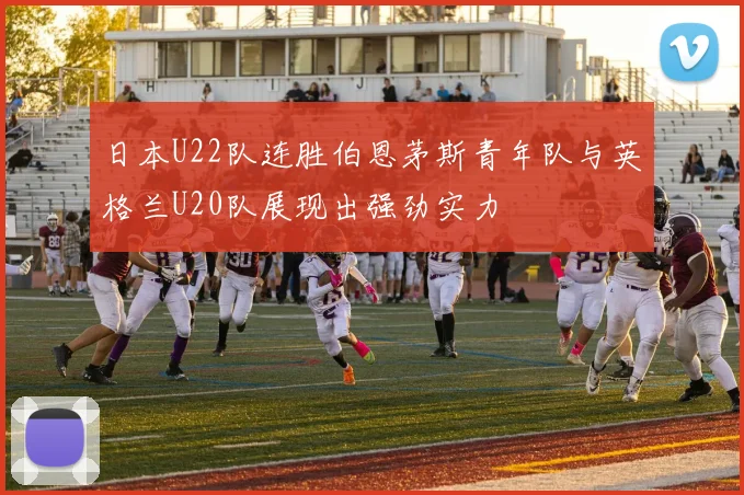 日本U22队连胜伯恩茅斯青年队与英格兰U20队展现出强劲实力