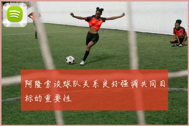 阿隆索谈球队关系良好强调共同目标的重要性