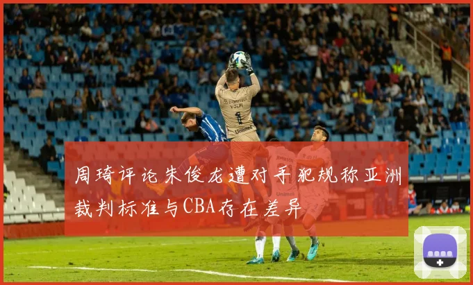 周琦评论朱俊龙遭对手犯规称亚洲裁判标准与CBA存在差异