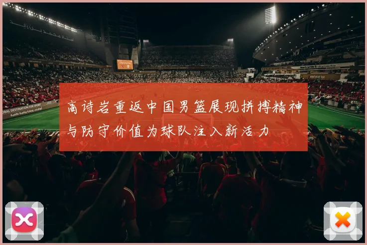 高诗岩重返中国男篮展现拼搏精神与防守价值为球队注入新活力