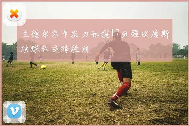 兰德尔末节发力独揽17分强攻唐斯助球队逆转胜利