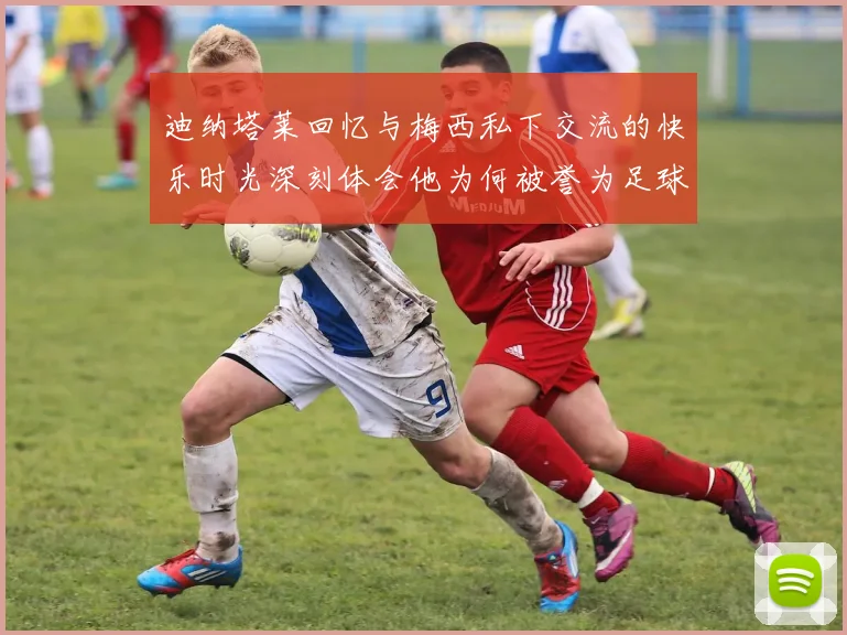 迪纳塔莱回忆与梅西私下交流的快乐时光深刻体会他为何被誉为足球历史最佳