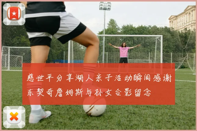 慈世平分享湖人亲子活动瞬间感谢东契奇詹姆斯与孙女合影留念