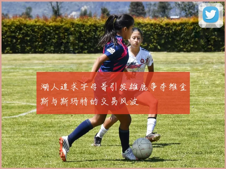 湖人追求字母哥引发雄鹿争夺维金斯与斯玛特的交易风波