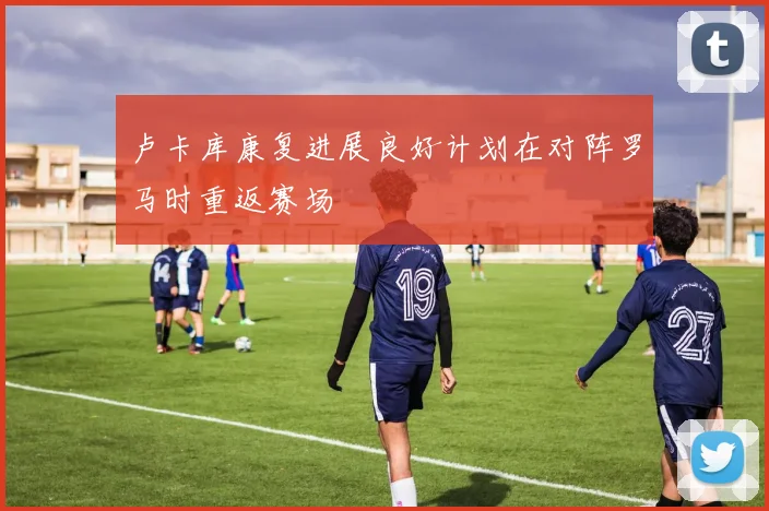 卢卡库康复进展良好计划在对阵罗马时重返赛场