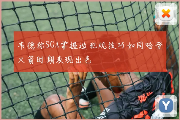 韦德称SGA掌握造犯规技巧如同哈登火箭时期表现出色