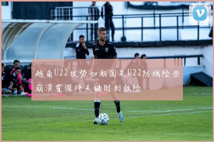 越南U22攻势如潮国足U22防线险些崩溃霍深坪关键时刻救险